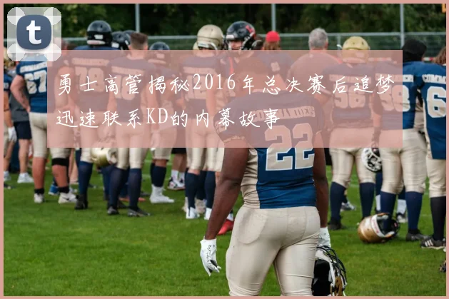 勇士高管揭秘2016年总决赛后追梦迅速联系KD的内幕故事