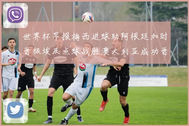 世界杯早报梅西进球助阿根廷加时晋级埃及点球战胜澳大利亚成功晋级