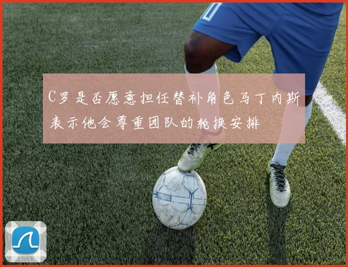 C罗是否愿意担任替补角色马丁内斯表示他会尊重团队的轮换安排