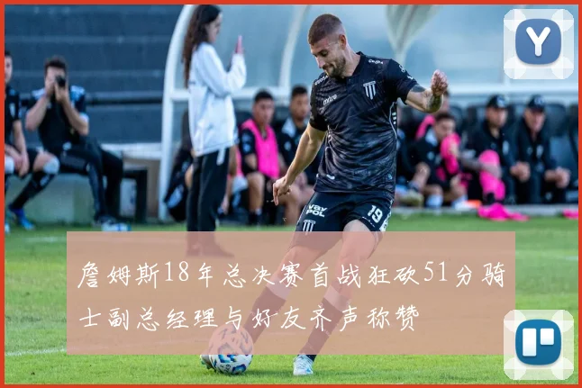 詹姆斯18年总决赛首战狂砍51分骑士副总经理与好友齐声称赞