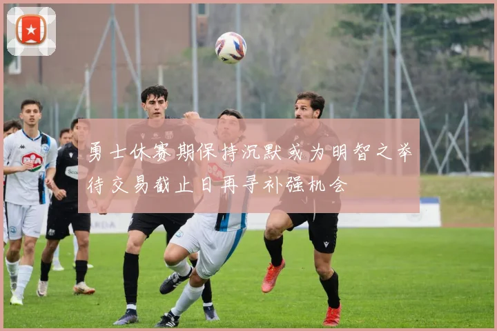 勇士休赛期保持沉默或为明智之举待交易截止日再寻补强机会