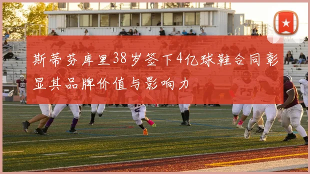 斯蒂芬库里38岁签下4亿球鞋合同彰显其品牌价值与影响力