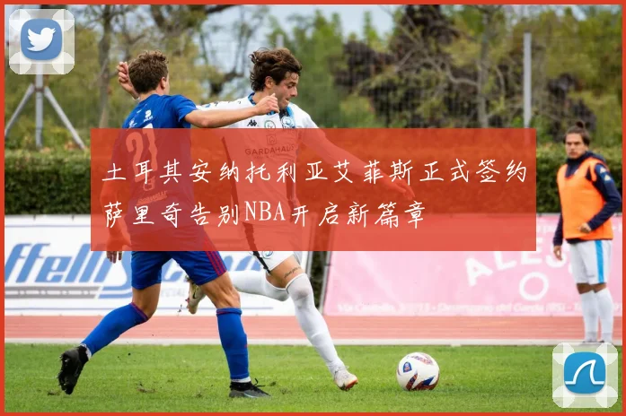 土耳其安纳托利亚艾菲斯正式签约萨里奇告别NBA开启新篇章