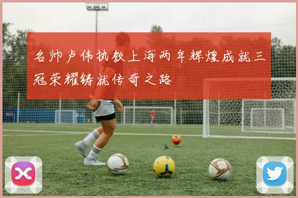 名帅卢伟执教上海两年辉煌成就三冠荣耀铸就传奇之路