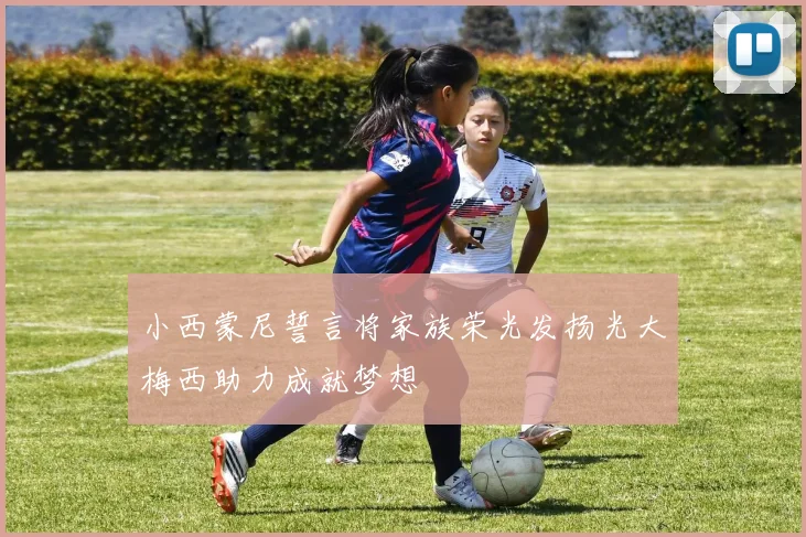 小西蒙尼誓言将家族荣光发扬光大梅西助力成就梦想