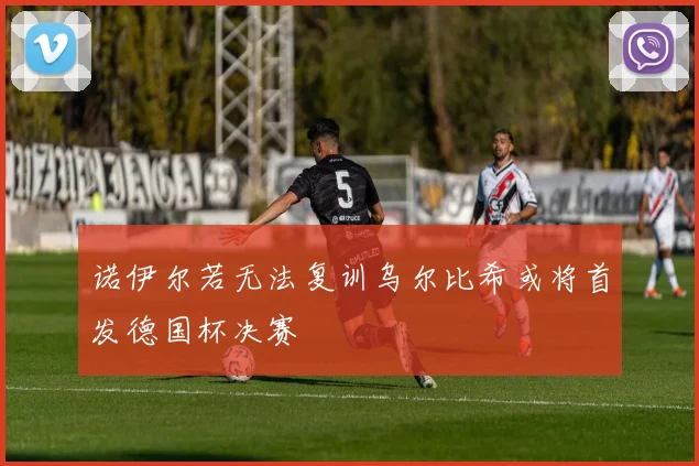 诺伊尔若无法复训乌尔比希或将首发德国杯决赛
