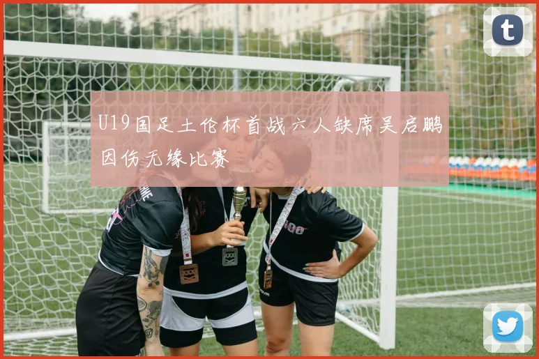 U19国足土伦杯首战六人缺席吴启鹏因伤无缘比赛