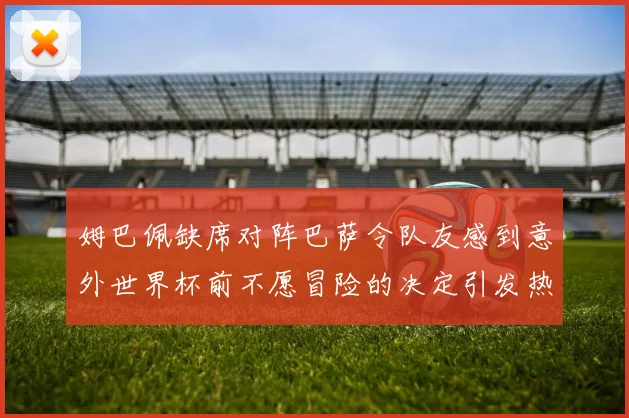 姆巴佩缺席对阵巴萨令队友感到意外世界杯前不愿冒险的决定引发热议